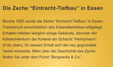 Die Zeche Eintracht-Tiefbau in Essen Bereits 1925 wurde die Zeche Eintracht-Tiefbau in Essen-Freienbruch einschlielich des Kokereibetriebes stillgelegt. Erhalten blieben lediglich einige Gebude, darunter der Kokskohlenturm der Kokerei am Schacht Heintzmann (Foto oben), fr dessen Erhalt sich der neu gegrndete Verein einsetzte. Mehr ber die Geschichte des Zeche finden Sie unter dem Punkt Bergwerke & Co..