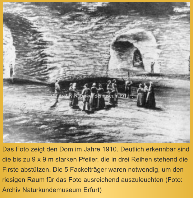 Das Foto zeigt den Dom im Jahre 1910. Deutlich erkennbar sind die bis zu 9 x 9 m starken Pfeiler, die in drei Reihen stehend die Firste absttzen. Die 5 Fackeltrger waren notwendig, um den riesigen Raum fr das Foto ausreichend auszuleuchten (Foto: Archiv Naturkundemuseum Erfurt)   (C) Archiv Naturkundemuseum Erfurt