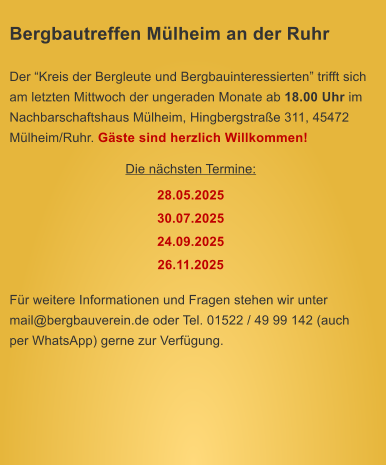 Bergbautreffen Mlheim an der Ruhr  Der Kreis der Bergleute und Bergbauinteressierten trifft sich am letzten Mittwoch der ungeraden Monate ab 18.00 Uhr im Nachbarschaftshaus Mlheim, Hingbergstrae 311, 45472 Mlheim/Ruhr. Gste sind herzlich Willkommen! Die nchsten Termine: 28.05.2025 30.07.2025 24.09.2025 26.11.2025  Fr weitere Informationen und Fragen stehen wir unter mail@bergbauverein.de oder Tel. 01522 / 49 99 142 (auch per WhatsApp) gerne zur Verfgung.