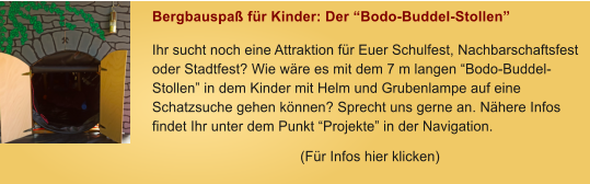 Bergbauspa fr Kinder: Der Bodo-Buddel-Stollen Ihr sucht noch eine Attraktion fr Euer Schulfest, Nachbarschaftsfest oder Stadtfest? Wie wre es mit dem 7 m langen Bodo-Buddel-Stollen in dem Kinder mit Helm und Grubenlampe auf eine Schatzsuche gehen knnen? Sprecht uns gerne an. Nhere Infos findet Ihr unter dem Punkt Projekte in der Navigation. (Fr Infos hier klicken)