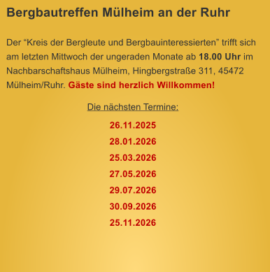Bergbautreffen Mlheim an der Ruhr  Der Kreis der Bergleute und Bergbauinteressierten trifft sich am letzten Mittwoch der ungeraden Monate ab 18.00 Uhr im Nachbarschaftshaus Mlheim, Hingbergstrae 311, 45472 Mlheim/Ruhr. Gste sind herzlich Willkommen! Die nchsten Termine: 26.11.2025 28.01.2026 25.03.2026 27.05.2026 29.07.2026 30.09.2026 25.11.2026