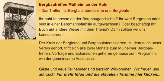 Bergbautreffen M�lheim an der Ruhr - Das Treffen f�r Bergbauinteressierte und Bergleute - Ihr habt Interesse an der Bergbaugeschichte? Ihr wart Bergmann oder seid in einer Bergmannsfamilie aufgewachsen? Oder besch�ftigt Ihr Euch auf andere Weise mit dem Thema? Dann sollten wir uns kennenlernen! Der Kreis der Bergleute und Bergbauinteressierten, zu dem auch unser Verein geh�rt, trifft sich alle zwei Monate zum M�lheimer Bergbau-treffen. Vortr�ge und Exkursionen geh�ren genauso zum Programm, wie der gemeinsame Austausch.   G�ste und neue Teilnehmer sind herzlich Willkommen! Wir freuen uns auf Euch! F�r mehr Infos und die aktuellen Termine hier klicken...
